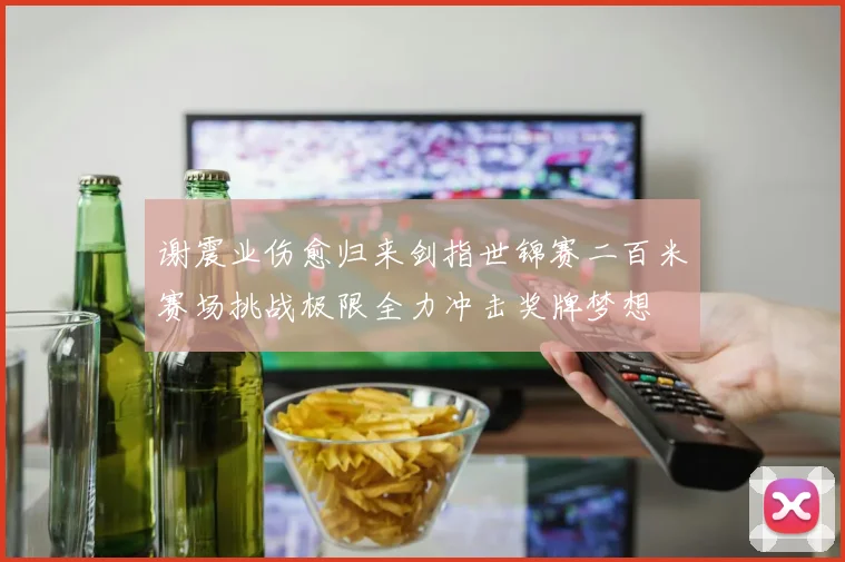 谢震业伤愈归来剑指世锦赛二百米赛场挑战极限全力冲击奖牌梦想