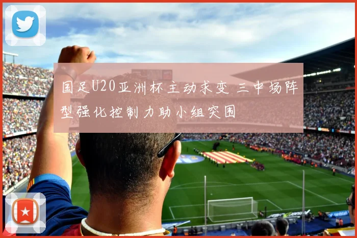 国足U20亚洲杯主动求变 三中场阵型强化控制力助小组突围