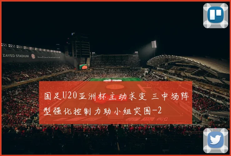 国足U20亚洲杯主动求变 三中场阵型强化控制力助小组突围