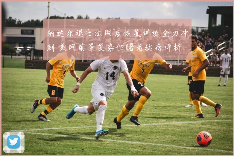 纳达尔退出法网后恢复训练全力冲刺 美网前景复杂但曙光犹存详析