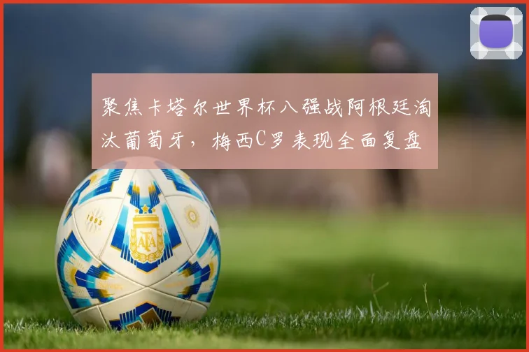 聚焦卡塔尔世界杯八强战阿根廷淘汰葡萄牙，梅西C罗表现全面复盘