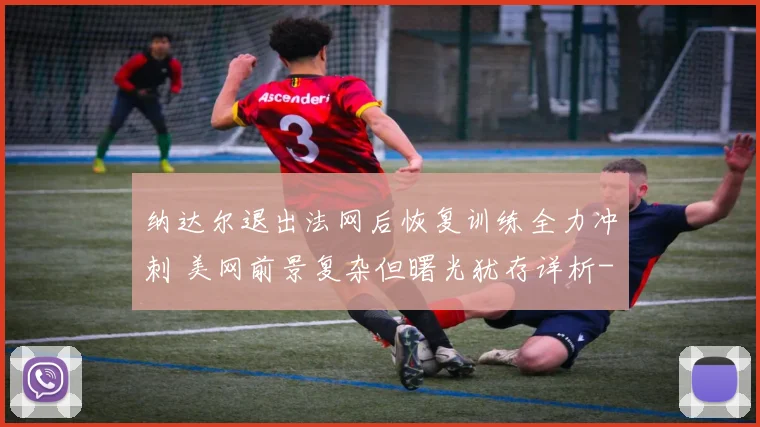 纳达尔退出法网后恢复训练全力冲刺 美网前景复杂但曙光犹存详析