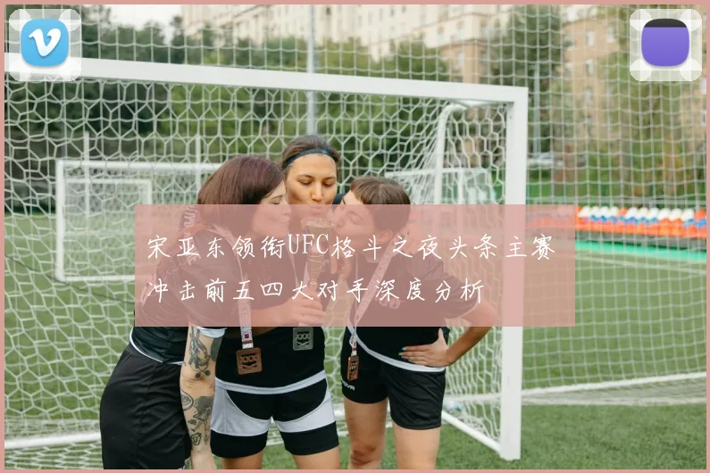 宋亚东领衔UFC格斗之夜头条主赛 冲击前五四大对手深度分析