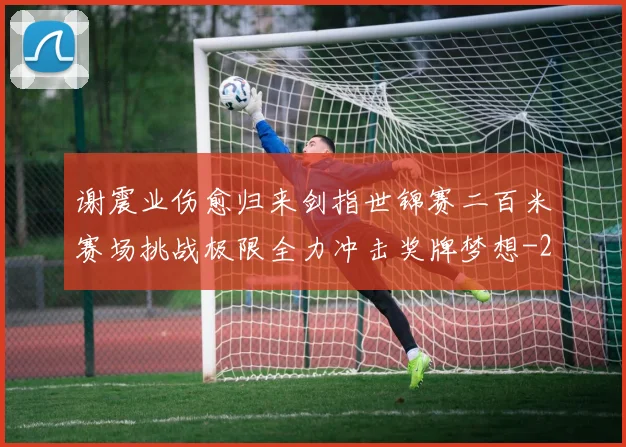 谢震业伤愈归来剑指世锦赛二百米赛场挑战极限全力冲击奖牌梦想