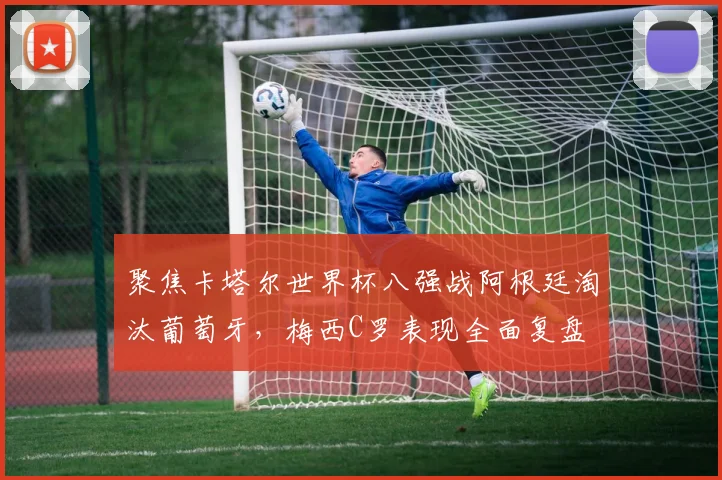 聚焦卡塔尔世界杯八强战阿根廷淘汰葡萄牙,梅西C罗表现全面复盘
