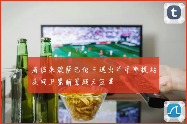 肩伤来袭萨巴伦卡退出辛辛那提站美网卫冕前景疑云笼罩