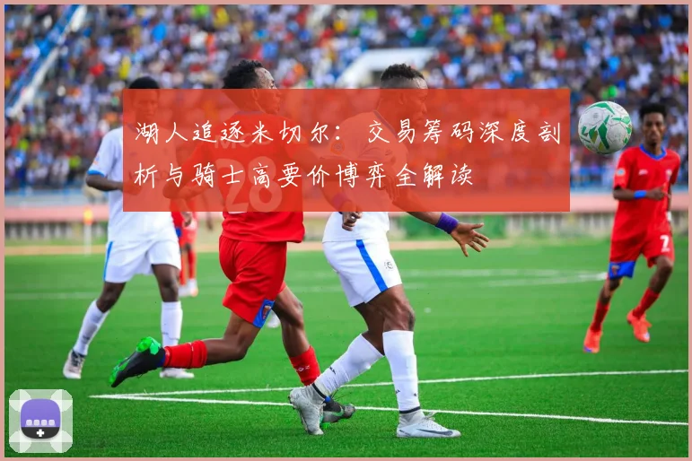 湖人追逐米切尔：交易筹码深度剖析与骑士高要价博弈全解读