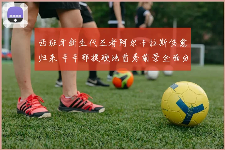 西班牙新生代王者阿尔卡拉斯伤愈归来 辛辛那提硬地首秀前景全面分析