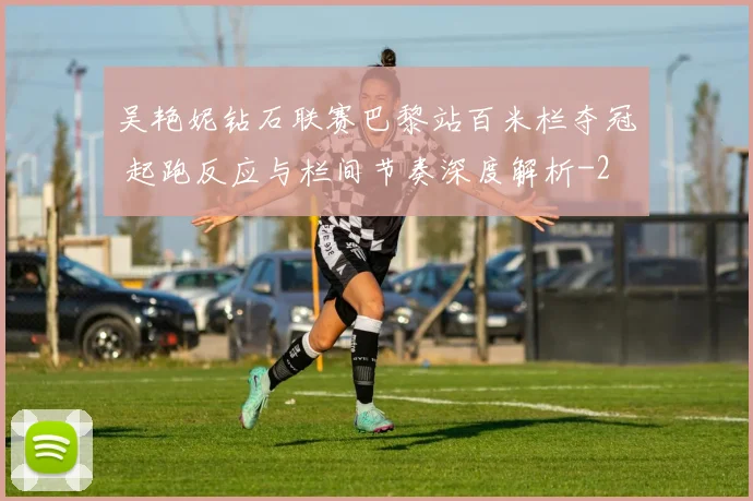 吴艳妮钻石联赛巴黎站百米栏夺冠 起跑反应与栏间节奏深度解析