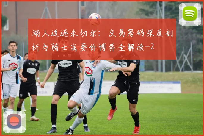 湖人追逐米切尔：交易筹码深度剖析与骑士高要价博弈全解读
