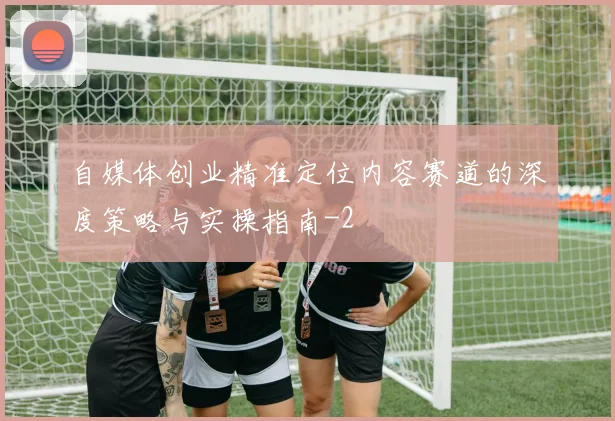 自媒体创业精准定位内容赛道的深度策略与实操指南