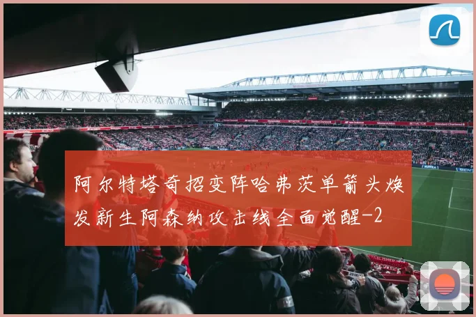 阿尔特塔奇招变阵哈弗茨单箭头焕发新生阿森纳攻击线全面觉醒