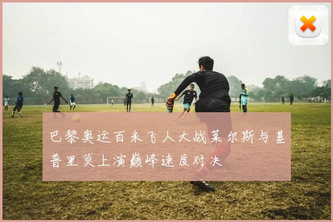 巴黎奥运百米飞人大战莱尔斯与基普里莫上演巅峰速度对决