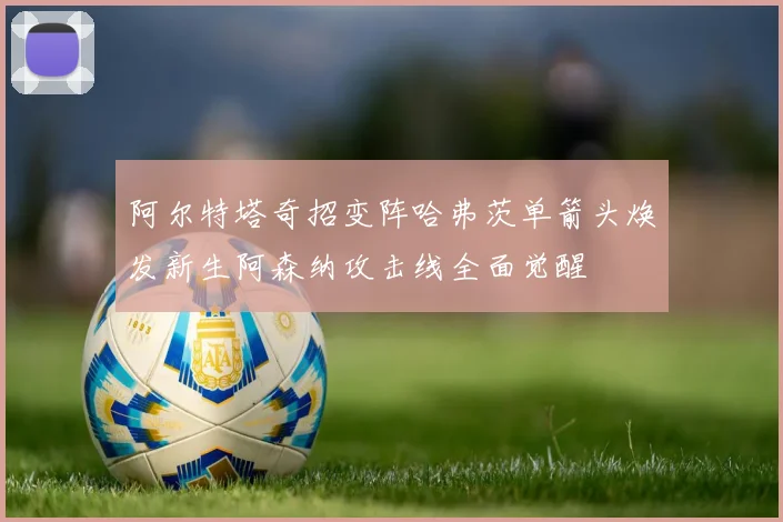 阿尔特塔奇招变阵哈弗茨单箭头焕发新生阿森纳攻击线全面觉醒