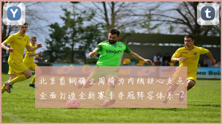 北京首钢确立周琦为内线核心支点全面打造全新赛季夺冠阵容体系