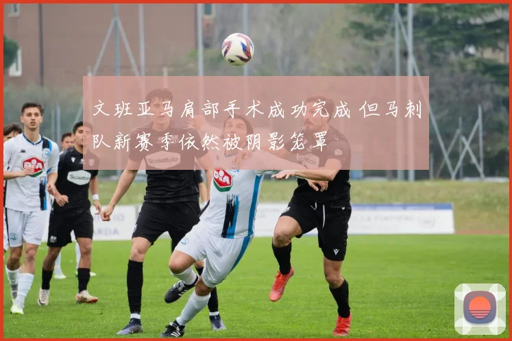 文班亚马肩部手术成功完成 但马刺队新赛季依然被阴影笼罩