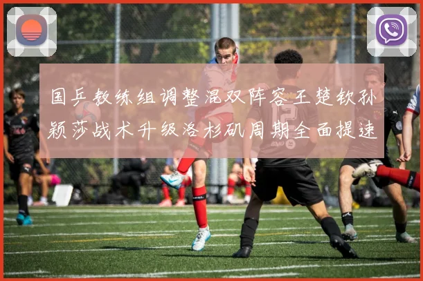 国乒教练组调整混双阵容王楚钦孙颖莎战术升级洛杉矶周期全面提速