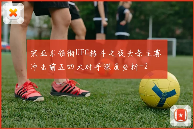 宋亚东领衔UFC格斗之夜头条主赛 冲击前五四大对手深度分析
