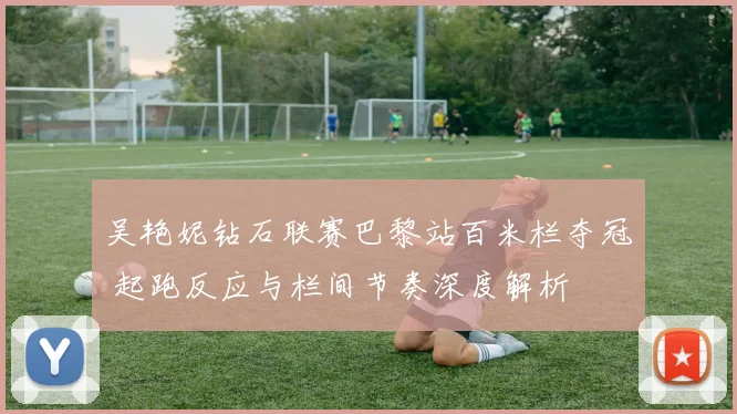吴艳妮钻石联赛巴黎站百米栏夺冠 起跑反应与栏间节奏深度解析