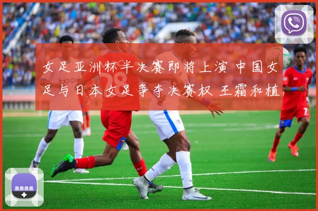 女足亚洲杯半决赛即将上演 中国女足与日本女足争夺决赛权 王霜和植木理子领衔攻击线 巅峰碰撞深度解析