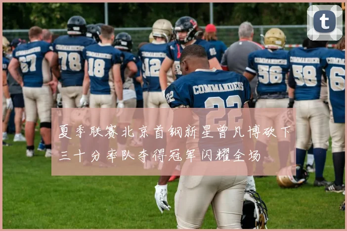 夏季联赛北京首钢新星曾凡博砍下三十分率队夺得冠军闪耀全场