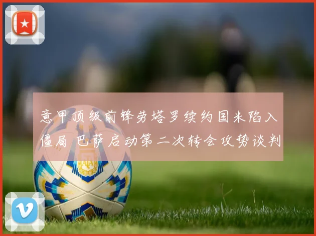 意甲顶级前锋劳塔罗续约国米陷入僵局 巴萨启动第二次转会攻势谈判