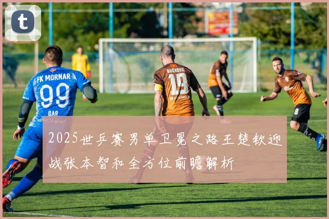 2025世乒赛男单卫冕之路王楚钦迎战张本智和全方位前瞻解析
