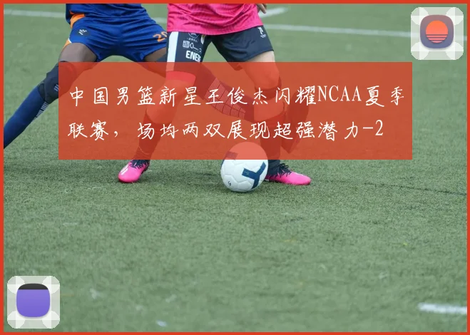 中国男篮新星王俊杰闪耀NCAA夏季联赛,场均两双展现超强潜力
