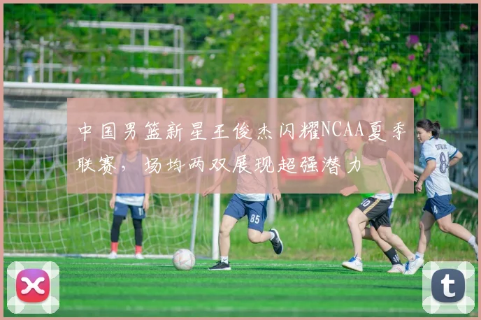 中国男篮新星王俊杰闪耀NCAA夏季联赛，场均两双展现超强潜力
