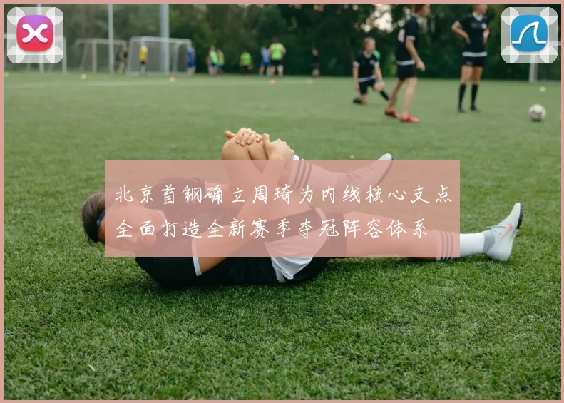 北京首钢确立周琦为内线核心支点全面打造全新赛季夺冠阵容体系